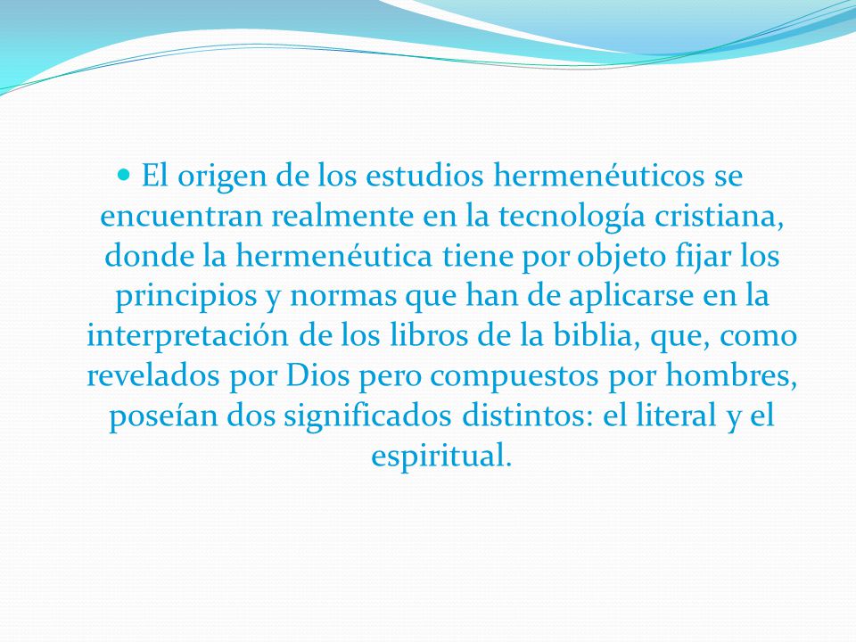 El origen de los estudios hermenéuticos se encuentran realmente en la tecnología cristiana, donde la hermenéutica tiene por objeto fijar los principios y normas que han de aplicarse en la interpretación de los libros de la biblia, que, como revelados por Dios pero compuestos por hombres, poseían dos significados distintos: el literal y el espiritual.