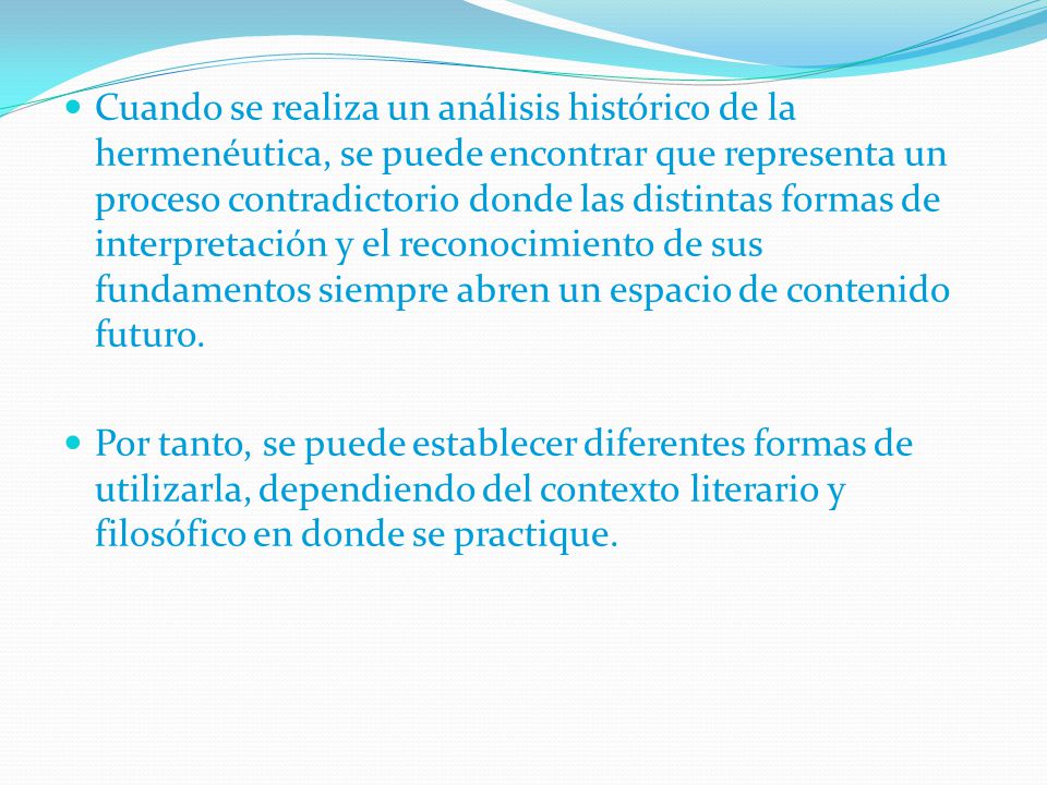 Cuando se realiza un análisis histórico de la hermenéutica, se puede encontrar que representa un proceso contradictorio donde las distintas formas de interpretación y el reconocimiento de sus fundamentos siempre abren un espacio de contenido futuro.