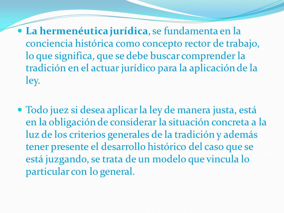 La hermenéutica jurídica, se fundamenta en la conciencia histórica como concepto rector de trabajo, lo que significa, que se debe buscar comprender la tradición en el actuar jurídico para la aplicación de la ley.