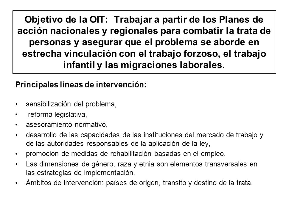 Objetivo de la OIT: Trabajar a partir de los Planes de acción nacionales y regionales para combatir la trata de personas y asegurar que el problema se aborde en estrecha vinculación con el trabajo forzoso, el trabajo infantil y las migraciones laborales.