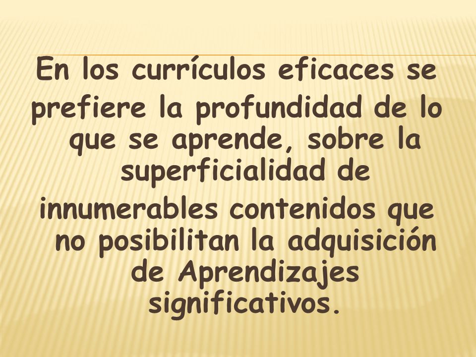En los currículos eficaces se prefiere la profundidad de lo que se aprende, sobre la superficialidad de innumerables contenidos que no posibilitan la adquisición de Aprendizajes significativos.