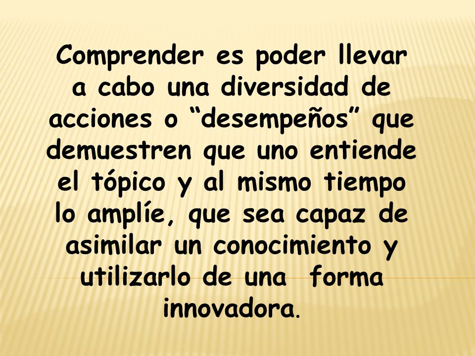 Comprender es poder llevar a cabo una diversidad de acciones o desempeños que demuestren que uno entiende el tópico y al mismo tiempo lo amplíe, que sea capaz de asimilar un conocimiento y utilizarlo de una forma innovadora.