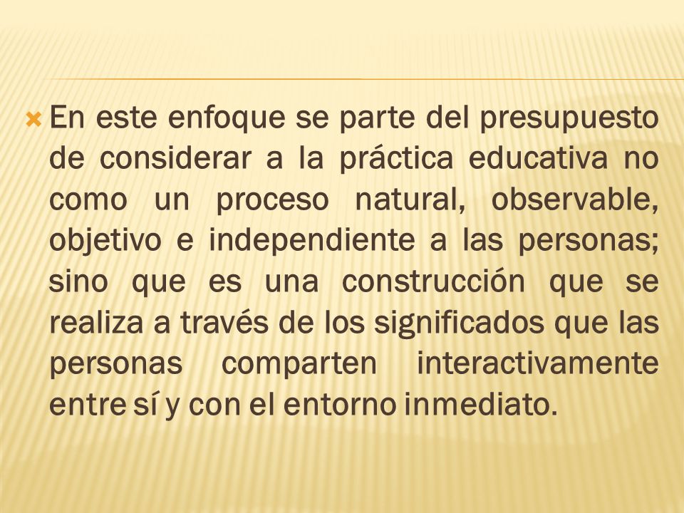 En este enfoque se parte del presupuesto de considerar a la práctica educativa no como un proceso natural, observable, objetivo e independiente a las personas; sino que es una construcción que se realiza a través de los significados que las personas comparten interactivamente entre sí y con el entorno inmediato.