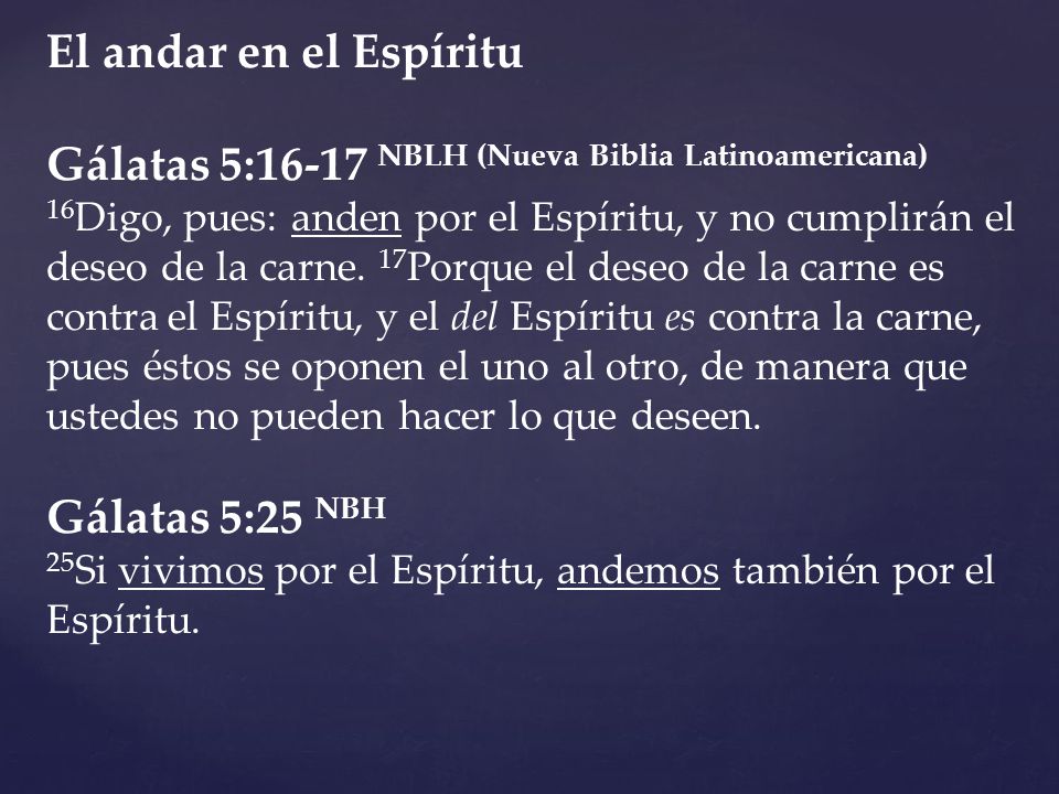 El andar en el Espíritu Gálatas 5:16-17 NBLH (Nueva Biblia Latinoamericana) 16Digo, pues: anden por el Espíritu, y no cumplirán el deseo de la carne. 17Porque el deseo de la carne es contra el Espíritu, y el del Espíritu es contra la carne, pues éstos se oponen el uno al otro, de manera que ustedes no pueden hacer lo que deseen.