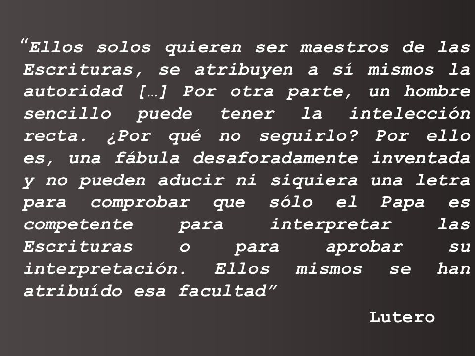 Ellos solos quieren ser maestros de las Escrituras, se atribuyen a sí mismos la autoridad […] Por otra parte, un hombre sencillo puede tener la intelección recta. ¿Por qué no seguirlo Por ello es, una fábula desaforadamente inventada y no pueden aducir ni siquiera una letra para comprobar que sólo el Papa es competente para interpretar las Escrituras o para aprobar su interpretación. Ellos mismos se han atribuído esa facultad