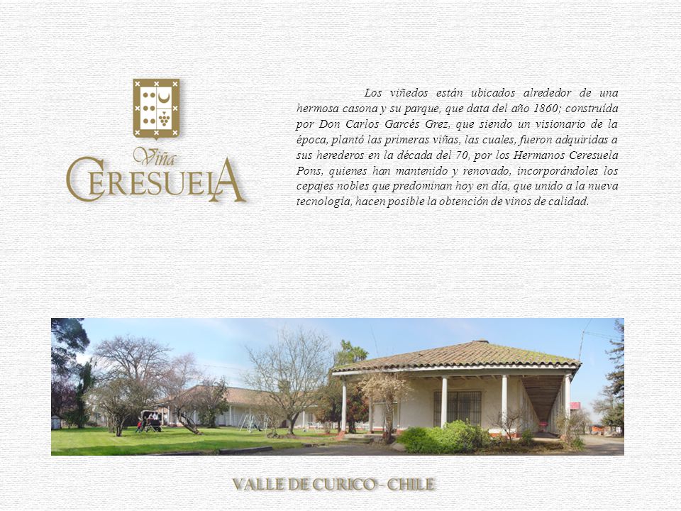 Los viñedos están ubicados alrededor de una hermosa casona y su parque, que data del año 1860; construída por Don Carlos Garcés Grez, que siendo un visionario de la época, plantó las primeras viñas, las cuales, fueron adquiridas a sus herederos en la década del 70, por los Hermanos Ceresuela Pons, quienes han mantenido y renovado, incorporándoles los cepajes nobles que predominan hoy en día, que unido a la nueva tecnología, hacen posible la obtención de vinos de calidad.
