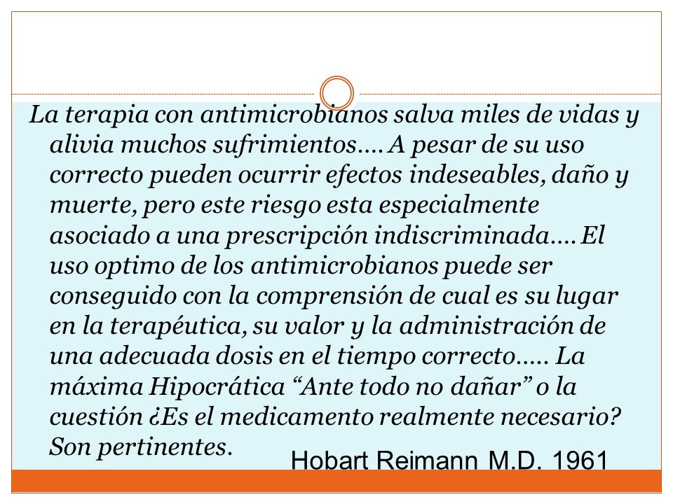 La terapia con antimicrobianos salva miles de vidas y alivia muchos sufrimientos…. A pesar de su uso correcto pueden ocurrir efectos indeseables, daño y muerte, pero este riesgo esta especialmente asociado a una prescripción indiscriminada…. El uso optimo de los antimicrobianos puede ser conseguido con la comprensión de cual es su lugar en la terapéutica, su valor y la administración de una adecuada dosis en el tiempo correcto….. La máxima Hipocrática Ante todo no dañar o la cuestión ¿Es el medicamento realmente necesario Son pertinentes.