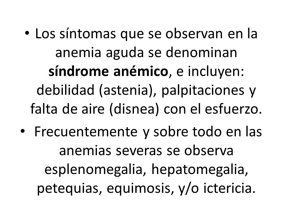 Los síntomas que se observan en la anemia aguda se denominan síndrome anémico, e incluyen: debilidad (astenia), palpitaciones y falta de aire (disnea) con el esfuerzo.