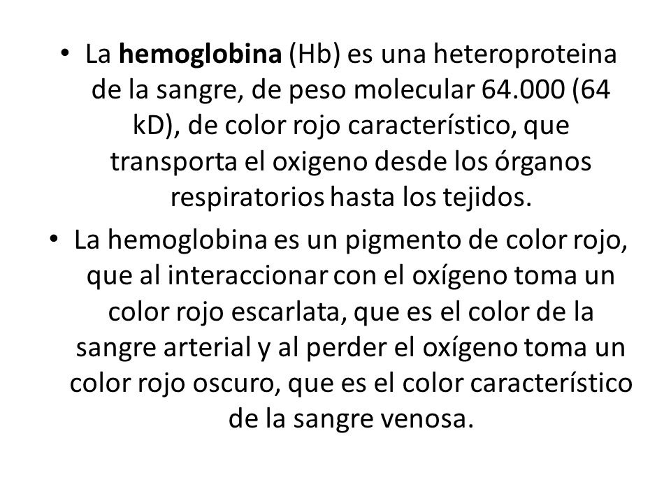La hemoglobina (Hb) es una heteroproteina de la sangre, de peso molecular (64 kD), de color rojo característico, que transporta el oxigeno desde los órganos respiratorios hasta los tejidos.