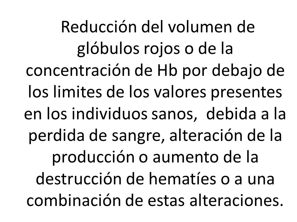 Reducción del volumen de glóbulos rojos o de la concentración de Hb por debajo de los limites de los valores presentes en los individuos sanos, debida a la perdida de sangre, alteración de la producción o aumento de la destrucción de hematíes o a una combinación de estas alteraciones.