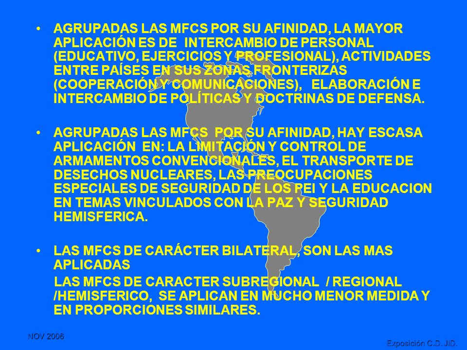 AGRUPADAS LAS MFCS POR SU AFINIDAD, LA MAYOR APLICACIÓN ES DE INTERCAMBIO DE PERSONAL (EDUCATIVO, EJERCICIOS Y PROFESIONAL), ACTIVIDADES ENTRE PAÍSES EN SUS ZONAS FRONTERIZAS (COOPERACIÓN Y COMUNICACIONES), ELABORACIÓN E INTERCAMBIO DE POLÍTICAS Y DOCTRINAS DE DEFENSA.