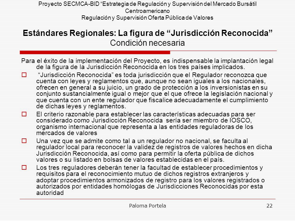 Proyecto SECMCA-BID Estrategia de Regulación y Supervisión del Mercado Bursátil Centroamericano Regulación y Supervisión Oferta Pública de Valores Estándares Regionales: La figura de Jurisdicción Reconocida Condición necesaria