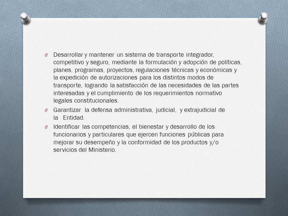 Desarrollar y mantener un sistema de transporte integrador, competitivo y seguro, mediante la formulación y adopción de políticas, planes, programas, proyectos, regulaciones técnicas y económicas y la expedición de autorizaciones para los distintos modos de transporte, logrando la satisfacción de las necesidades de las partes interesadas y el cumplimiento de los requerimientos normativo legales constitucionales.