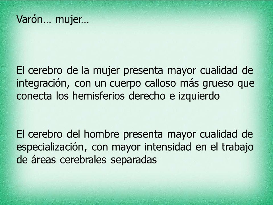 Varón… mujer… El cerebro de la mujer presenta mayor cualidad de integración, con un cuerpo calloso más grueso que conecta los hemisferios derecho e izquierdo El cerebro del hombre presenta mayor cualidad de especialización, con mayor intensidad en el trabajo de áreas cerebrales separadas