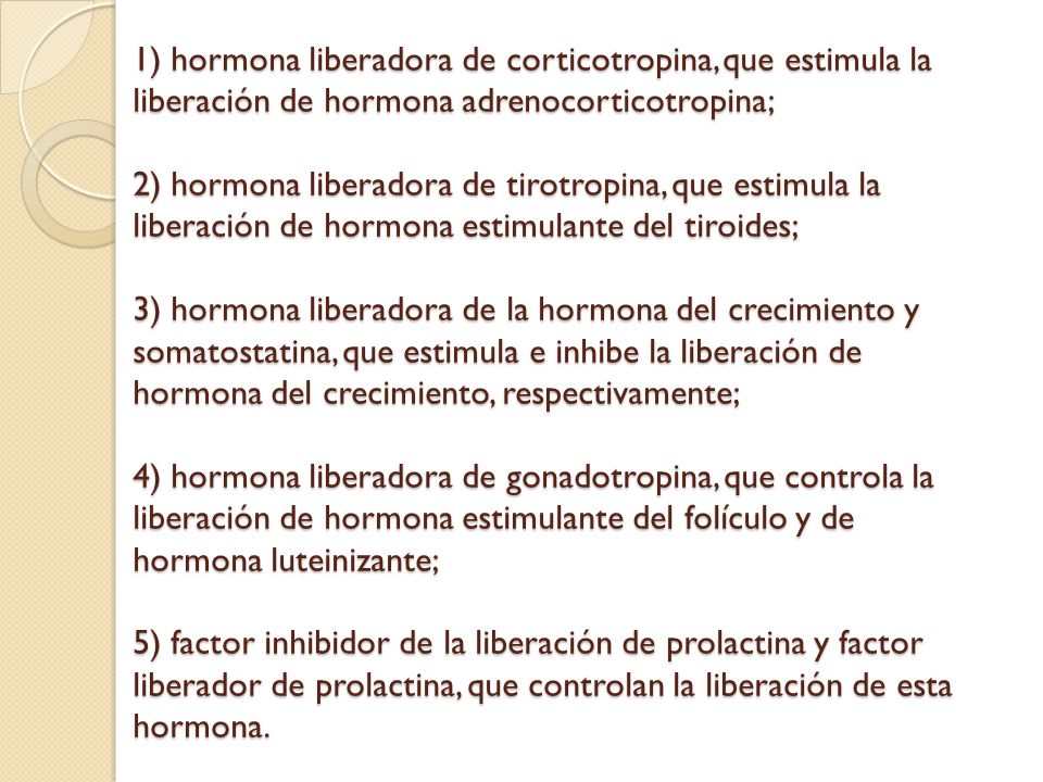 1) hormona liberadora de corticotropina, que estimula la liberación de hormona adrenocorticotropina; 2) hormona liberadora de tirotropina, que estimula la liberación de hormona estimulante del tiroides; 3) hormona liberadora de la hormona del crecimiento y somatostatina, que estimula e inhibe la liberación de hormona del crecimiento, respectivamente; 4) hormona liberadora de gonadotropina, que controla la liberación de hormona estimulante del folículo y de hormona luteinizante; 5) factor inhibidor de la liberación de prolactina y factor liberador de prolactina, que controlan la liberación de esta hormona.
