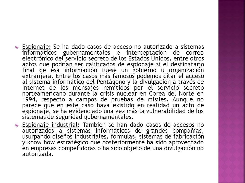 Espionaje: Se ha dado casos de acceso no autorizado a sistemas informáticos gubernamentales e interceptación de correo electrónico del servicio secreto de los Estados Unidos, entre otros actos que podrían ser calificados de espionaje si el destinatario final de esa información fuese un gobierno u organización extranjera. Entre los casos más famosos podemos citar el acceso al sistema informático del Pentágono y la divulgación a través de Internet de los mensajes remitidos por el servicio secreto norteamericano durante la crisis nuclear en Corea del Norte en 1994, respecto a campos de pruebas de misiles. Aunque no parece que en este caso haya existido en realidad un acto de espionaje, se ha evidenciado una vez más la vulnerabilidad de los sistemas de seguridad gubernamentales.