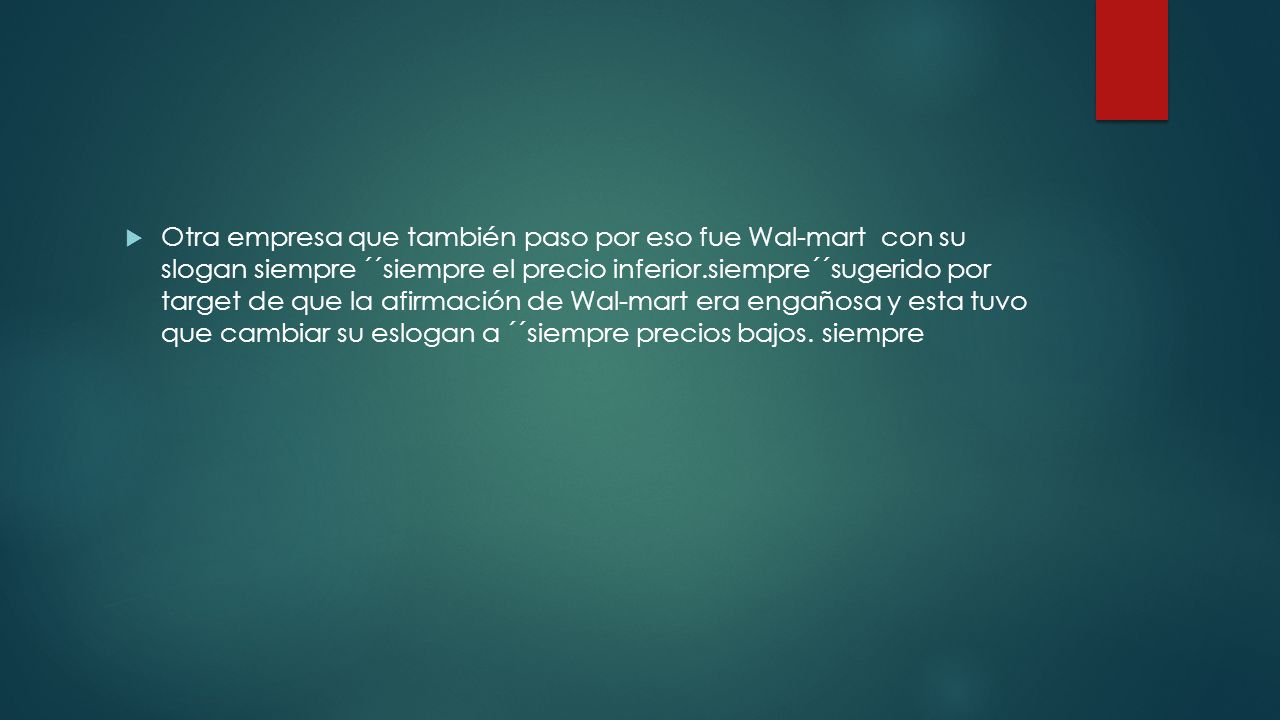 Otra empresa que también paso por eso fue Wal-mart con su slogan siempre ´´siempre el precio inferior.siempre´´sugerido por target de que la afirmación de Wal-mart era engañosa y esta tuvo que cambiar su eslogan a ´´siempre precios bajos.