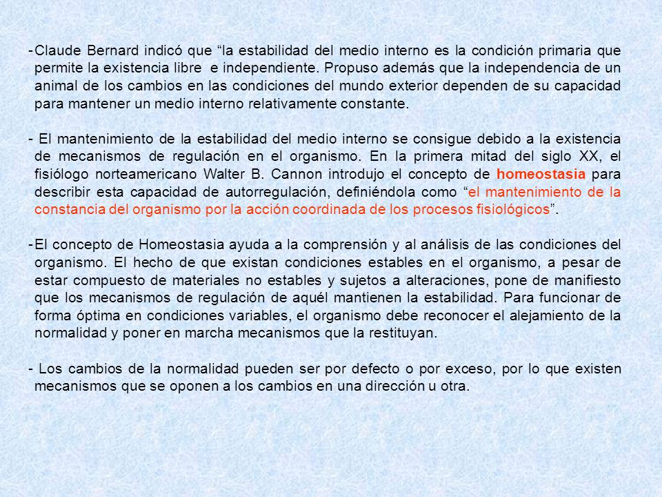 Claude Bernard indicó que la estabilidad del medio interno es la condición primaria que permite la existencia libre e independiente. Propuso además que la independencia de un animal de los cambios en las condiciones del mundo exterior dependen de su capacidad para mantener un medio interno relativamente constante.