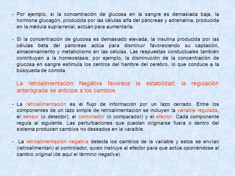 Por ejemplo, si la concentración de glucosa en la sangre es demasiada baja, la hormona glucagón, producida por las células alfa del páncreas y adrenalina, producida en la médula suprarrenal, actúan para aumentarla.