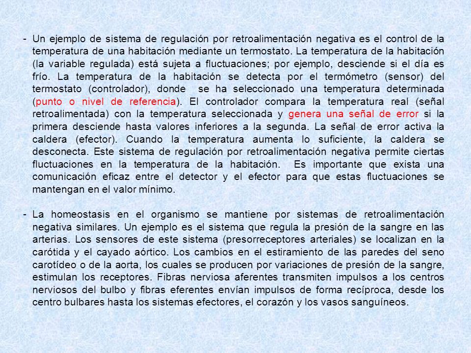 Un ejemplo de sistema de regulación por retroalimentación negativa es el control de la temperatura de una habitación mediante un termostato. La temperatura de la habitación (la variable regulada) está sujeta a fluctuaciones; por ejemplo, desciende si el día es frío. La temperatura de la habitación se detecta por el termómetro (sensor) del termostato (controlador), donde se ha seleccionado una temperatura determinada (punto o nivel de referencia). El controlador compara la temperatura real (señal retroalimentada) con la temperatura seleccionada y genera una señal de error si la primera desciende hasta valores inferiores a la segunda. La señal de error activa la caldera (efector). Cuando la temperatura aumenta lo suficiente, la caldera se desconecta. Este sistema de regulación por retroalimentación negativa permite ciertas fluctuaciones en la temperatura de la habitación. Es importante que exista una comunicación eficaz entre el detector y el efector para que estas fluctuaciones se mantengan en el valor mínimo.