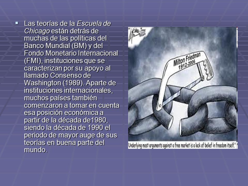 Las teorías de la Escuela de Chicago están detrás de muchas de las políticas del Banco Mundial (BM) y del Fondo Monetario Internacional (FMI), instituciones que se caracterizan por su apoyo al llamado Consenso de Washington (1989).