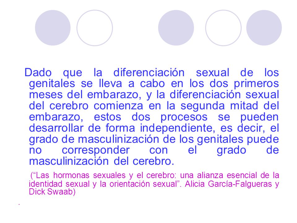 Dado que la diferenciación sexual de los genitales se lleva a cabo en los dos primeros meses del embarazo, y la diferenciación sexual del cerebro comienza en la segunda mitad del embarazo, estos dos procesos se pueden desarrollar de forma independiente, es decir, el grado de masculinización de los genitales puede no corresponder con el grado de masculinización del cerebro.