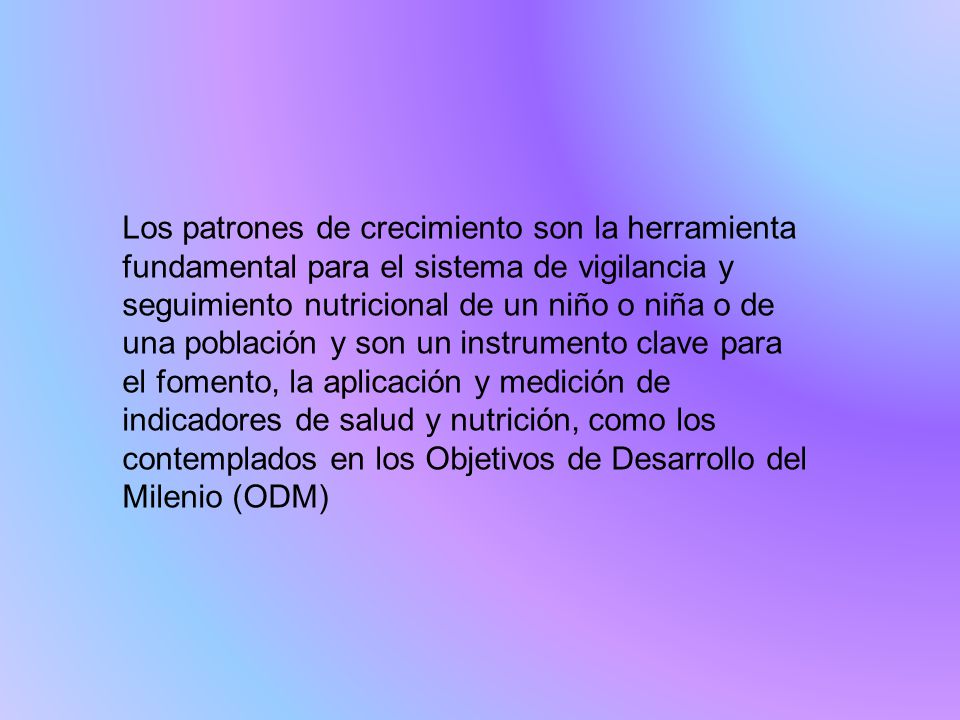 Los patrones de crecimiento son la herramienta fundamental para el sistema de vigilancia y seguimiento nutricional de un niño o niña o de una población y son un instrumento clave para el fomento, la aplicación y medición de indicadores de salud y nutrición, como los contemplados en los Objetivos de Desarrollo del Milenio (ODM)