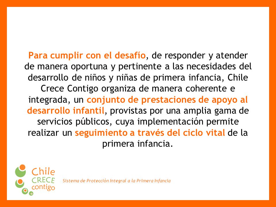 Para cumplir con el desafío, de responder y atender de manera oportuna y pertinente a las necesidades del desarrollo de niños y niñas de primera infancia, Chile Crece Contigo organiza de manera coherente e integrada, un conjunto de prestaciones de apoyo al desarrollo infantil, provistas por una amplia gama de servicios públicos, cuya implementación permite realizar un seguimiento a través del ciclo vital de la primera infancia.