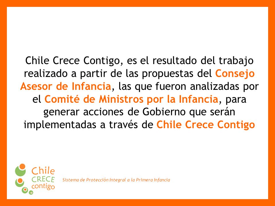 Chile Crece Contigo, es el resultado del trabajo realizado a partir de las propuestas del Consejo Asesor de Infancia, las que fueron analizadas por el Comité de Ministros por la Infancia, para generar acciones de Gobierno que serán implementadas a través de Chile Crece Contigo
