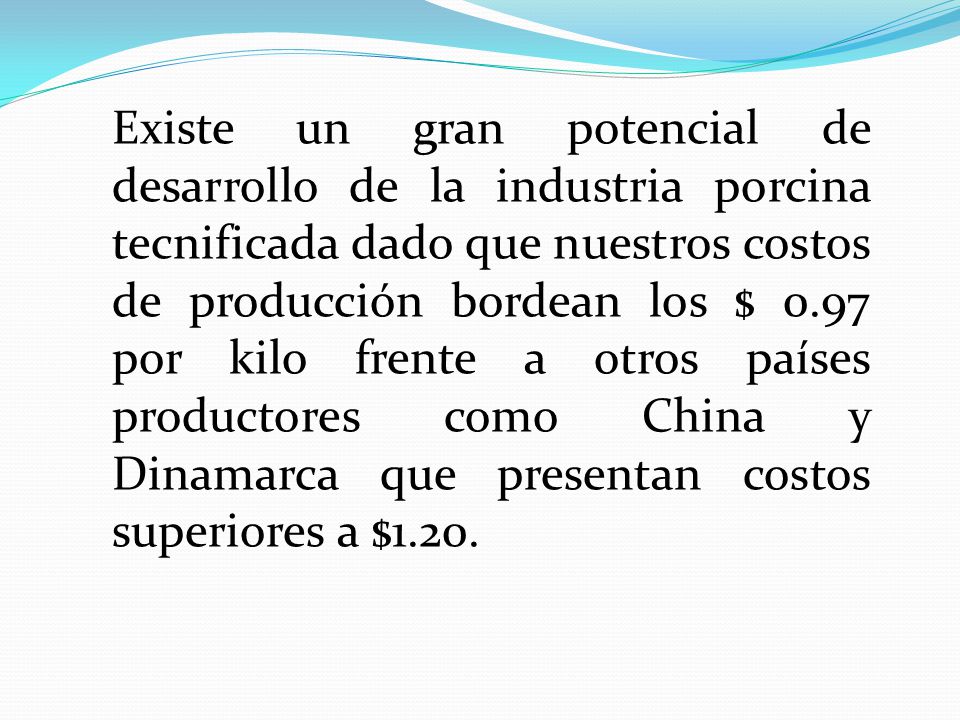 Existe un gran potencial de desarrollo de la industria porcina tecnificada dado que nuestros costos de producción bordean los $ 0.97 por kilo frente a otros países productores como China y Dinamarca que presentan costos superiores a $1.20.