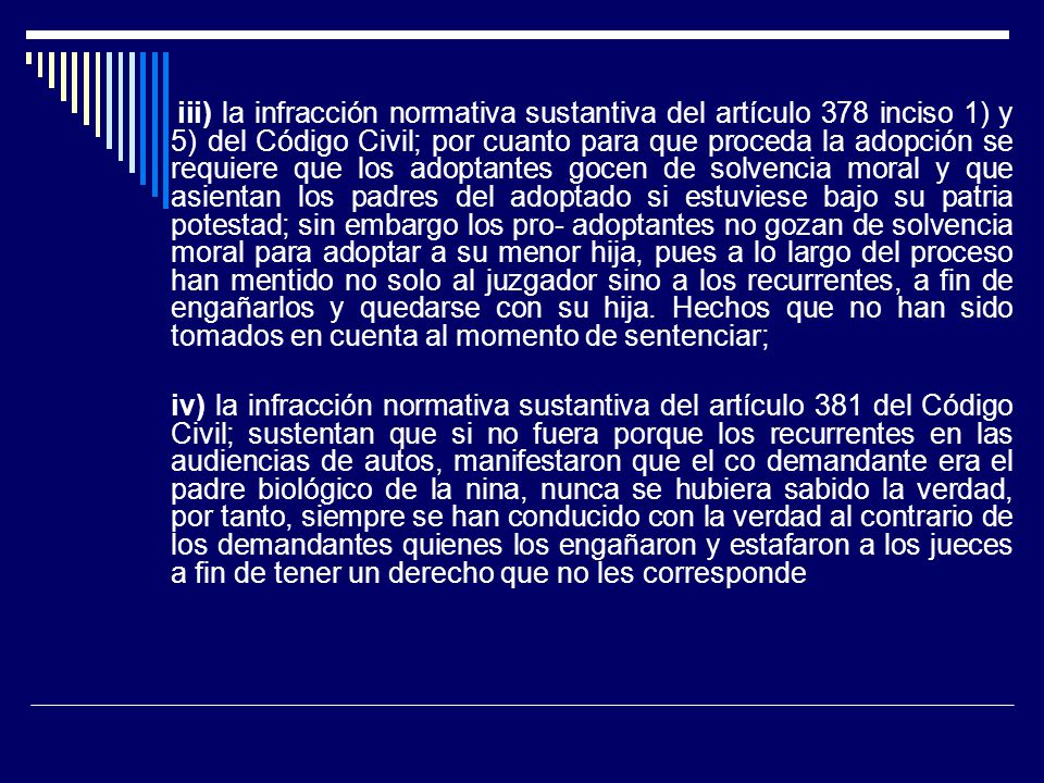 iii) la infracción normativa sustantiva del artículo 378 inciso 1) y 5) del Código Civil; por cuanto para que proceda la adopción se requiere que los adoptantes gocen de solvencia moral y que asientan los padres del adoptado si estuviese bajo su patria potestad; sin embargo los pro- adoptantes no gozan de solvencia moral para adoptar a su menor hija, pues a lo largo del proceso han mentido no solo al juzgador sino a los recurrentes, a fin de engañarlos y quedarse con su hija. Hechos que no han sido tomados en cuenta al momento de sentenciar;