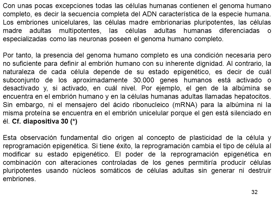 Con unas pocas excepciones todas las células humanas contienen el genoma humano completo, es decir la secuencia completa del ADN característica de la especie humana. Los embriones unicelulares, las células madre embrionarias pluripotentes, las células madre adultas multipotentes, las células adultas humanas diferenciadas o especializadas como las neuronas poseen el genoma humano completo.