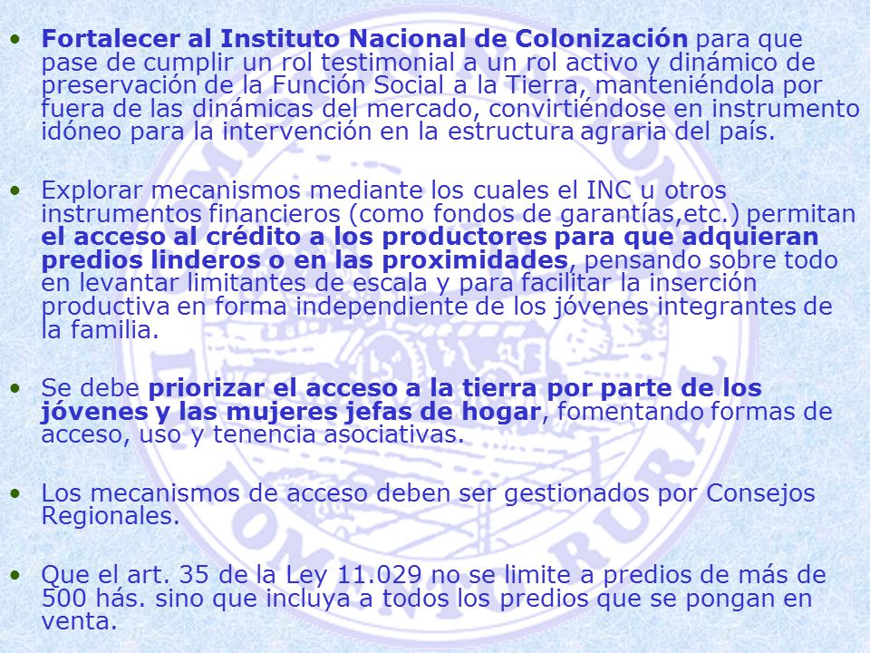 Fortalecer al Instituto Nacional de Colonización para que pase de cumplir un rol testimonial a un rol activo y dinámico de preservación de la Función Social a la Tierra, manteniéndola por fuera de las dinámicas del mercado, convirtiéndose en instrumento idóneo para la intervención en la estructura agraria del país.