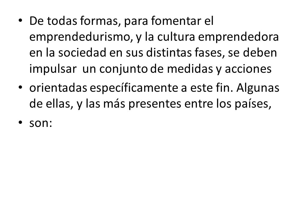 De todas formas, para fomentar el emprendedurismo, y la cultura emprendedora en la sociedad en sus distintas fases, se deben impulsar un conjunto de medidas y acciones