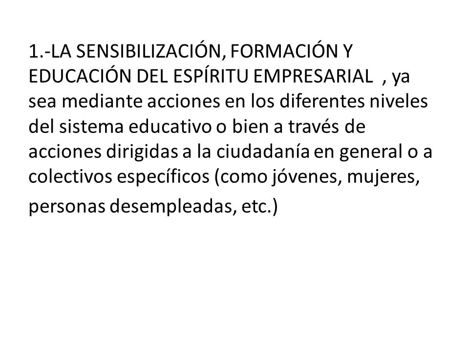 1.-LA SENSIBILIZACIÓN, FORMACIÓN Y EDUCACIÓN DEL ESPÍRITU EMPRESARIAL , ya sea mediante acciones en los diferentes niveles del sistema educativo o bien a través de acciones dirigidas a la ciudadanía en general o a colectivos específicos (como jóvenes, mujeres,