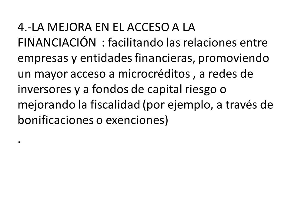 4.-LA MEJORA EN EL ACCESO A LA FINANCIACIÓN : facilitando las relaciones entre empresas y entidades financieras, promoviendo un mayor acceso a microcréditos , a redes de inversores y a fondos de capital riesgo o mejorando la fiscalidad (por ejemplo, a través de bonificaciones o exenciones) .