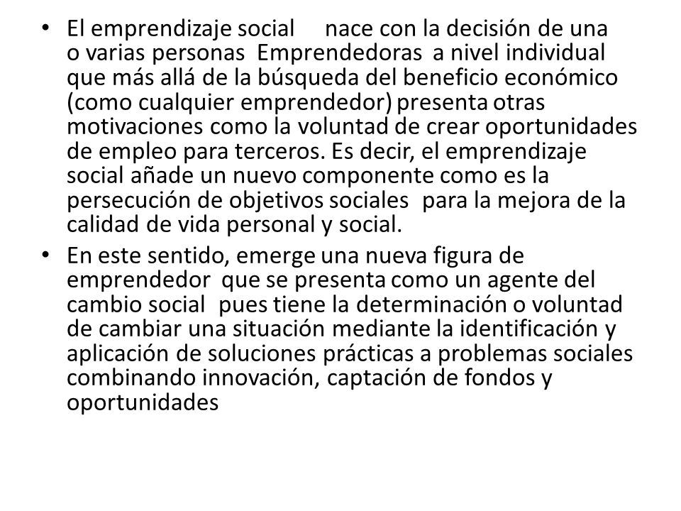 El emprendizaje social nace con la decisión de una o varias personas Emprendedoras a nivel individual que más allá de la búsqueda del beneficio económico (como cualquier emprendedor) presenta otras motivaciones como la voluntad de crear oportunidades de empleo para terceros. Es decir, el emprendizaje social añade un nuevo componente como es la persecución de objetivos sociales para la mejora de la calidad de vida personal y social.
