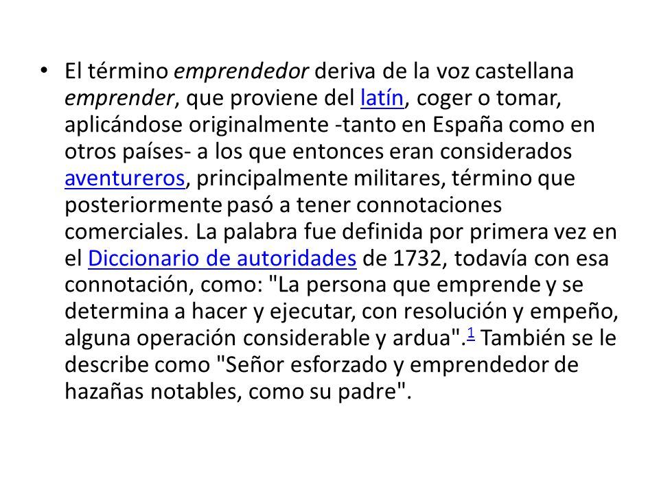 El término emprendedor deriva de la voz castellana emprender, que proviene del latín, coger o tomar, aplicándose originalmente -tanto en España como en otros países- a los que entonces eran considerados aventureros, principalmente militares, término que posteriormente pasó a tener connotaciones comerciales.