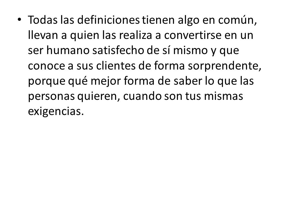 Todas las definiciones tienen algo en común, llevan a quien las realiza a convertirse en un ser humano satisfecho de sí mismo y que conoce a sus clientes de forma sorprendente, porque qué mejor forma de saber lo que las personas quieren, cuando son tus mismas exigencias.