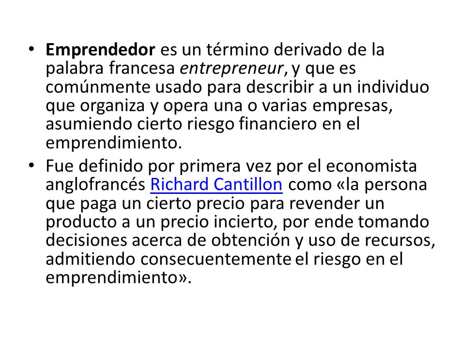 Emprendedor es un término derivado de la palabra francesa entrepreneur, y que es comúnmente usado para describir a un individuo que organiza y opera una o varias empresas, asumiendo cierto riesgo financiero en el emprendimiento.