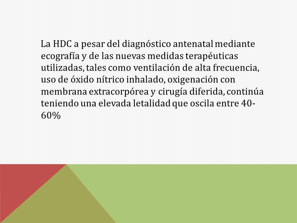 La HDC a pesar del diagnóstico antenatal mediante ecografía y de las nuevas medidas terapéuticas utilizadas, tales como ventilación de alta frecuencia, uso de óxido nítrico inhalado, oxigenación con membrana extracorpórea y cirugía diferida, continúa teniendo una elevada letalidad que oscila entre %