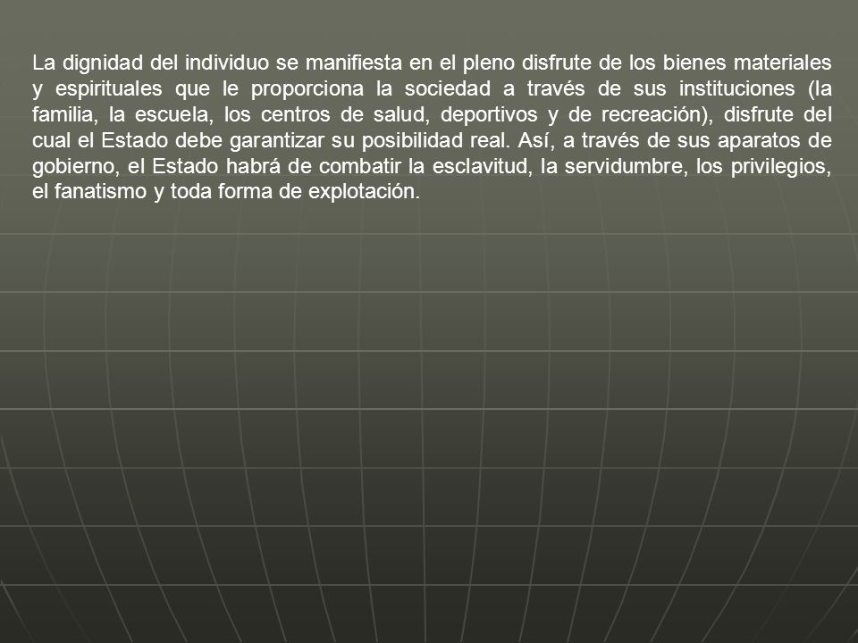 La dignidad del individuo se manifiesta en el pleno disfrute de los bienes materiales y espirituales que le proporciona la sociedad a través de sus instituciones (la familia, la escuela, los centros de salud, deportivos y de recreación), disfrute del cual el Estado debe garantizar su posibilidad real.