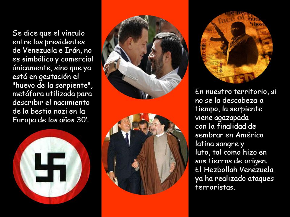 Se dice que el vínculo entre los presidentes de Venezuela e Irán, no es simbólico y comercial únicamente, sino que ya está en gestación el huevo de la serpiente , metáfora utilizada para describir el nacimiento de la bestia nazi en la Europa de los años 30’.