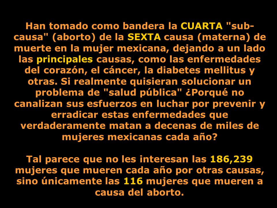 Han tomado como bandera la CUARTA sub-causa (aborto) de la SEXTA causa (materna) de muerte en la mujer mexicana, dejando a un lado las principales causas, como las enfermedades del corazón, el cáncer, la diabetes mellitus y otras. Si realmente quisieran solucionar un problema de salud pública ¿Porqué no canalizan sus esfuerzos en luchar por prevenir y erradicar estas enfermedades que verdaderamente matan a decenas de miles de mujeres mexicanas cada año