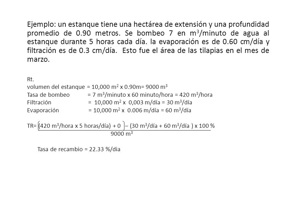 Ejemplo: un estanque tiene una hectárea de extensión y una profundidad promedio de 0.90 metros. Se bombeo 7 en m3/minuto de agua al estanque durante 5 horas cada día. la evaporación es de 0.60 cm/día y filtración es de 0.3 cm/día. Esto fue el área de las tilapias en el mes de marzo.