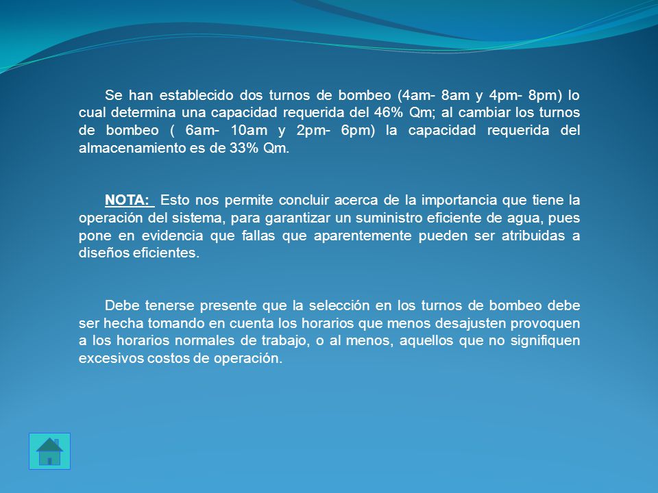 Se han establecido dos turnos de bombeo (4am- 8am y 4pm- 8pm) lo cual determina una capacidad requerida del 46% Qm; al cambiar los turnos de bombeo ( 6am- 10am y 2pm- 6pm) la capacidad requerida del almacenamiento es de 33% Qm.