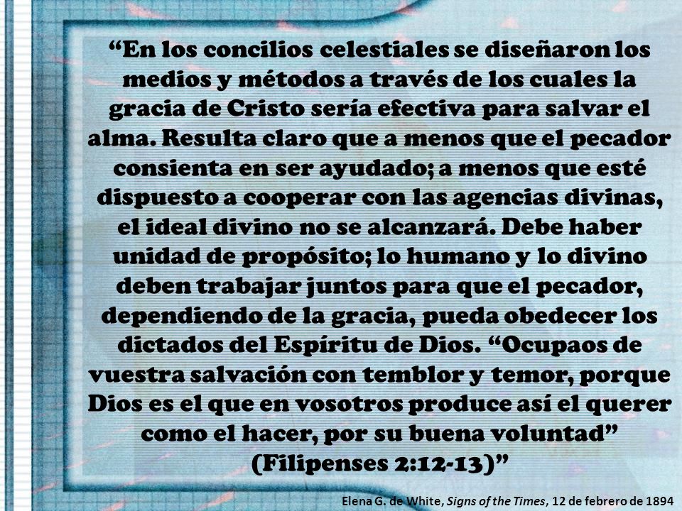 En los concilios celestiales se diseñaron los medios y métodos a través de los cuales la gracia de Cristo sería efectiva para salvar el alma. Resulta claro que a menos que el pecador consienta en ser ayudado; a menos que esté dispuesto a cooperar con las agencias divinas, el ideal divino no se alcanzará. Debe haber unidad de propósito; lo humano y lo divino deben trabajar juntos para que el pecador, dependiendo de la gracia, pueda obedecer los dictados del Espíritu de Dios. Ocupaos de vuestra salvación con temblor y temor, porque Dios es el que en vosotros produce así el querer como el hacer, por su buena voluntad (Filipenses 2:12-13)