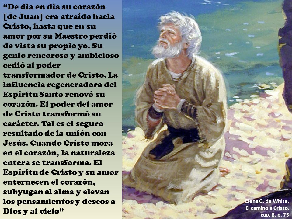 De día en día su corazón [de Juan] era atraído hacia Cristo, hasta que en su amor por su Maestro perdió de vista su propio yo. Su genio rencoroso y ambicioso cedió al poder transformador de Cristo. La influencia regeneradora del Espíritu Santo renovó su corazón. El poder del amor de Cristo transformó su carácter. Tal es el seguro resultado de la unión con Jesús. Cuando Cristo mora en el corazón, la naturaleza entera se transforma. El Espíritu de Cristo y su amor enternecen el corazón, subyugan el alma y elevan los pensamientos y deseos a Dios y al cielo