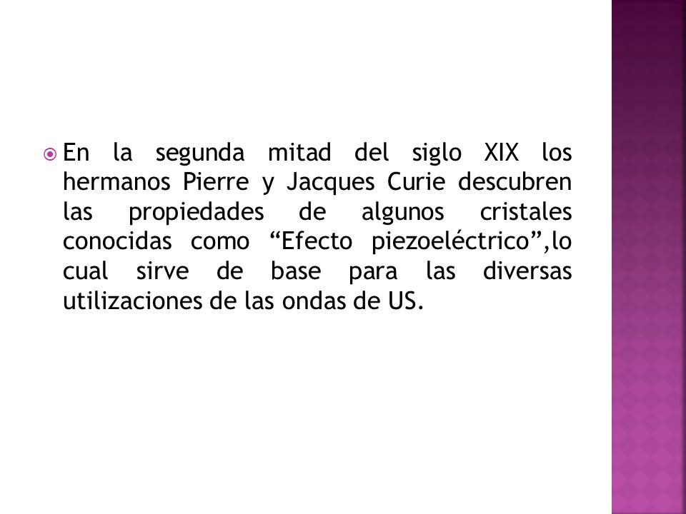 En la segunda mitad del siglo XIX los hermanos Pierre y Jacques Curie descubren las propiedades de algunos cristales conocidas como Efecto piezoeléctrico ,lo cual sirve de base para las diversas utilizaciones de las ondas de US.