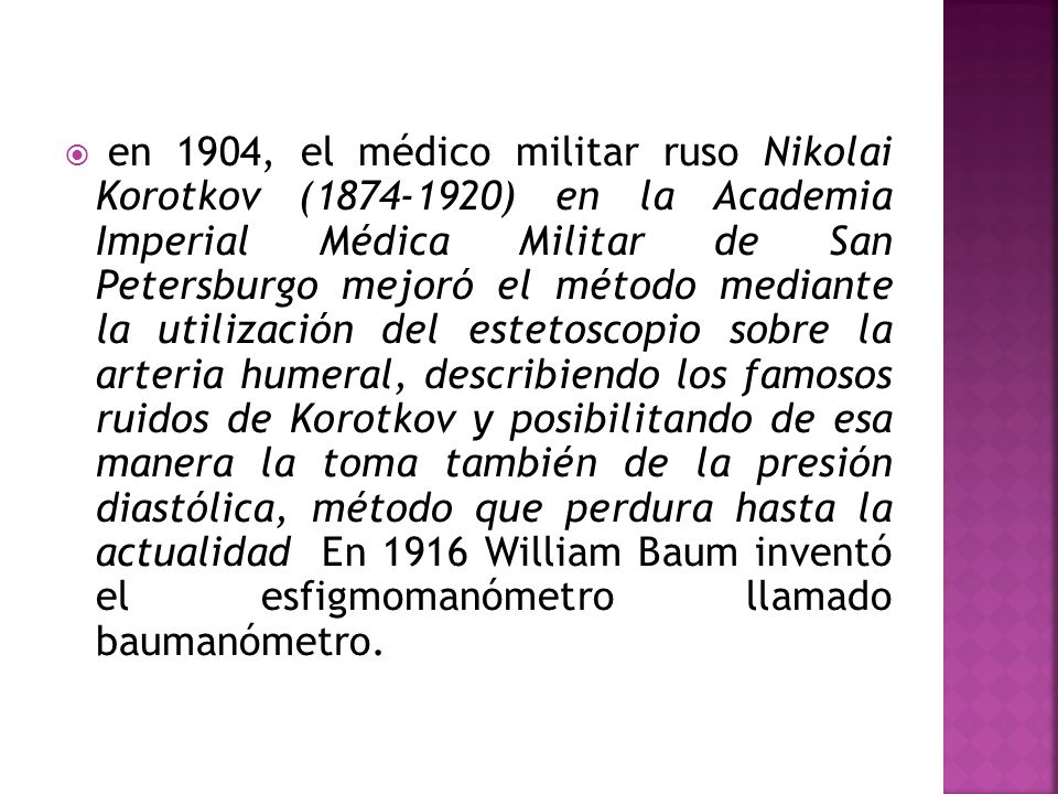 en 1904, el médico militar ruso Nikolai Korotkov ( ) en la Academia Imperial Médica Militar de San Petersburgo mejoró el método mediante la utilización del estetoscopio sobre la arteria humeral, describiendo los famosos ruidos de Korotkov y posibilitando de esa manera la toma también de la presión diastólica, método que perdura hasta la actualidad En 1916 William Baum inventó el esfigmomanómetro llamado baumanómetro.